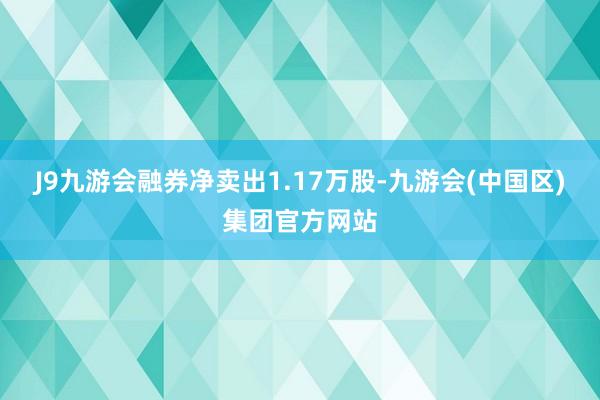 J9九游会融券净卖出1.17万股-九游会(中国区)集团官方网站