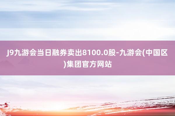 J9九游会当日融券卖出8100.0股-九游会(中国区)集团官方网站