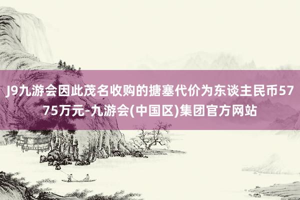 J9九游会因此茂名收购的搪塞代价为东谈主民币5775万元-九游会(中国区)集团官方网站