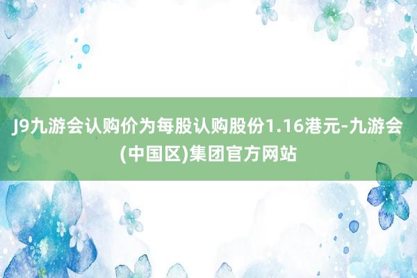 J9九游会认购价为每股认购股份1.16港元-九游会(中国区)集团官方网站