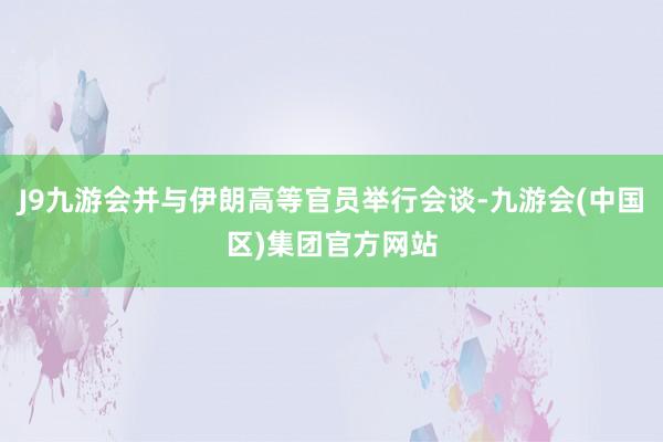 J9九游会并与伊朗高等官员举行会谈-九游会(中国区)集团官方网站