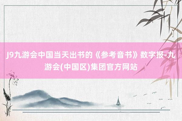 J9九游会中国当天出书的《参考音书》数字报-九游会(中国区)集团官方网站