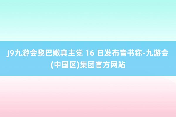 J9九游会黎巴嫩真主党 16 日发布音书称-九游会(中国区)集团官方网站