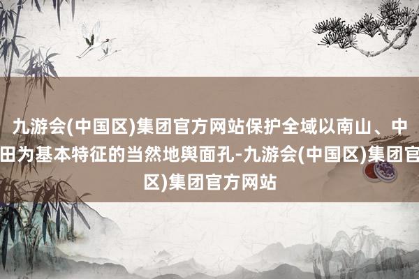 九游会(中国区)集团官方网站保护全域以南山、中城、北田为基本特征的当然地舆面孔-九游会(中国区)集团官方网站