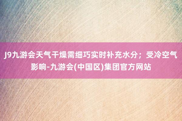 J9九游会天气干燥需细巧实时补充水分；受冷空气影响-九游会(中国区)集团官方网站