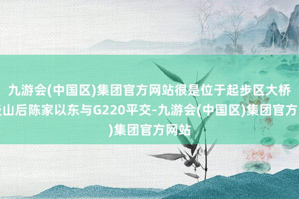 九游会(中国区)集团官方网站很是位于起步区大桥街谈山后陈家以东与G220平交-九游会(中国区)集团官方网站