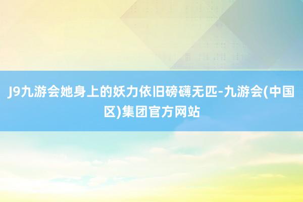 J9九游会她身上的妖力依旧磅礴无匹-九游会(中国区)集团官方网站