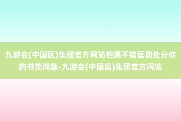 九游会(中国区)集团官方网站但愿不错匡助处分你的书荒问题-九游会(中国区)集团官方网站