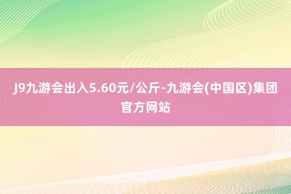 J9九游会出入5.60元/公斤-九游会(中国区)集团官方网站