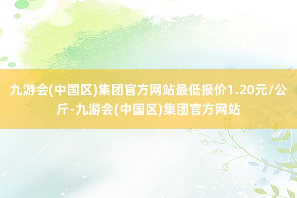 九游会(中国区)集团官方网站最低报价1.20元/公斤-九游会(中国区)集团官方网站