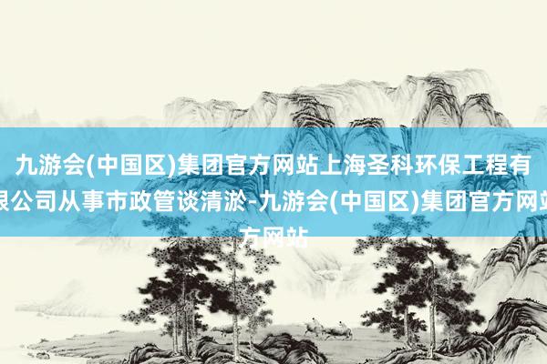 九游会(中国区)集团官方网站上海圣科环保工程有限公司从事市政管谈清淤-九游会(中国区)集团官方网站