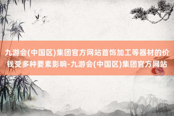 九游会(中国区)集团官方网站首饰加工等器材的价钱受多种要素影响-九游会(中国区)集团官方网站