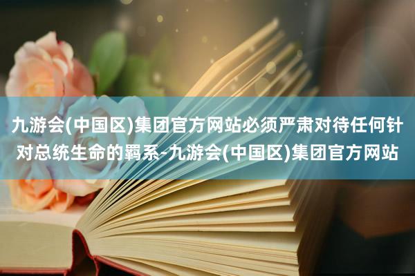 九游会(中国区)集团官方网站必须严肃对待任何针对总统生命的羁系-九游会(中国区)集团官方网站