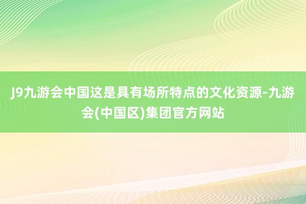 J9九游会中国这是具有场所特点的文化资源-九游会(中国区)集团官方网站