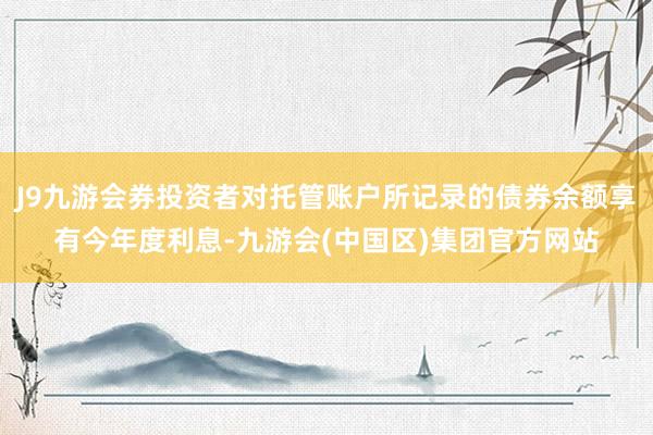 J9九游会券投资者对托管账户所记录的债券余额享有今年度利息-九游会(中国区)集团官方网站