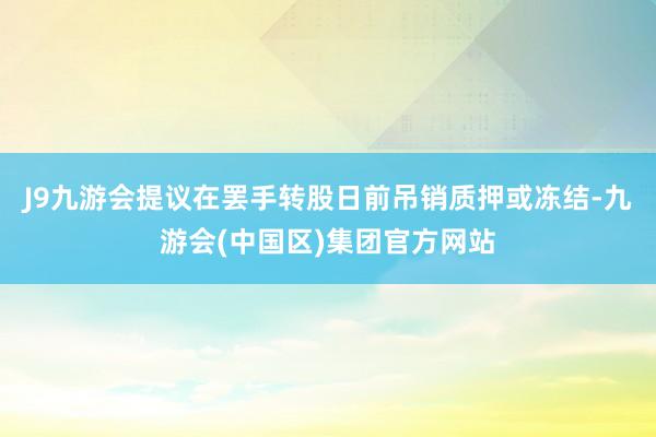 J9九游会提议在罢手转股日前吊销质押或冻结-九游会(中国区)集团官方网站
