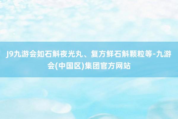 J9九游会如石斛夜光丸、复方鲜石斛颗粒等-九游会(中国区)集团官方网站