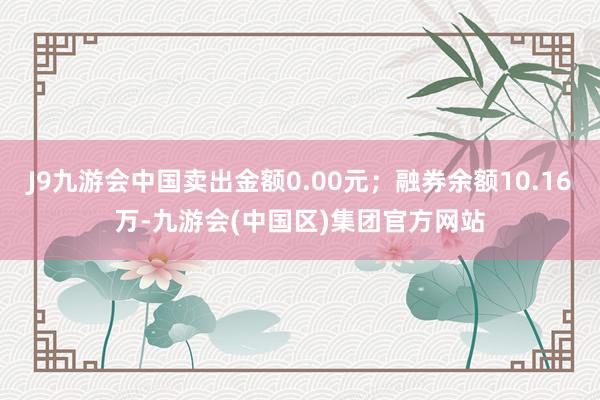 J9九游会中国卖出金额0.00元；融券余额10.16万-九游会(中国区)集团官方网站