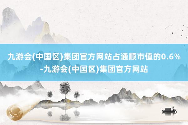 九游会(中国区)集团官方网站占通顺市值的0.6%-九游会(中国区)集团官方网站
