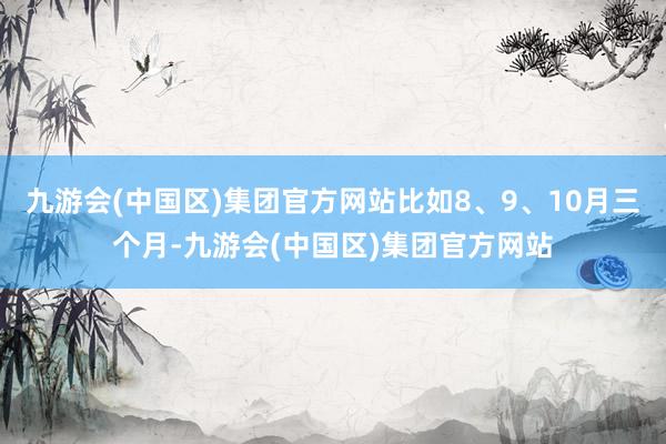 九游会(中国区)集团官方网站比如8、9、10月三个月-九游会(中国区)集团官方网站