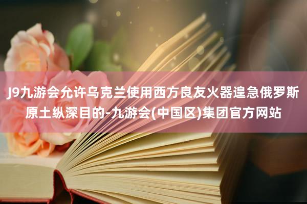 J9九游会允许乌克兰使用西方良友火器遑急俄罗斯原土纵深目的-九游会(中国区)集团官方网站