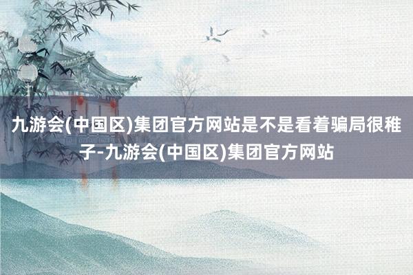 九游会(中国区)集团官方网站是不是看着骗局很稚子-九游会(中国区)集团官方网站