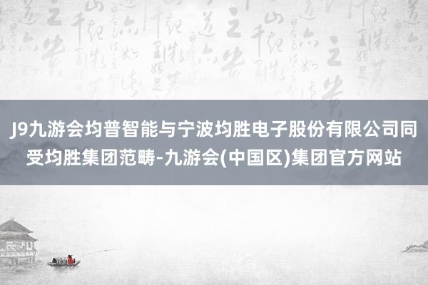 J9九游会均普智能与宁波均胜电子股份有限公司同受均胜集团范畴-九游会(中国区)集团官方网站