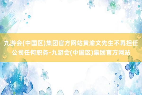 九游会(中国区)集团官方网站黄渝文先生不再担任公司任何职务-九游会(中国区)集团官方网站