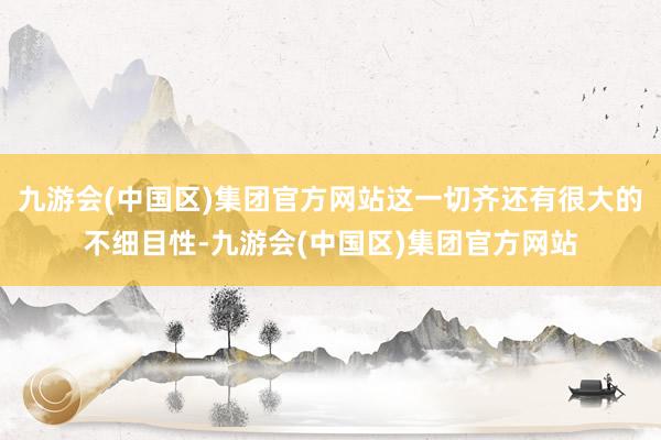 九游会(中国区)集团官方网站这一切齐还有很大的不细目性-九游会(中国区)集团官方网站