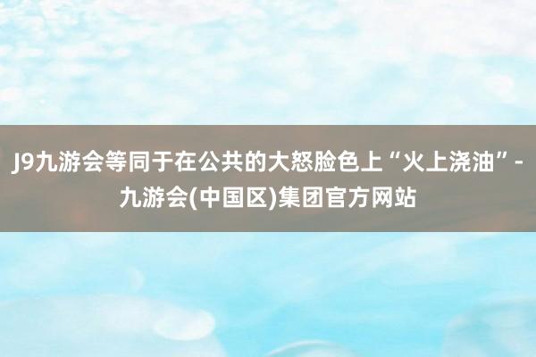 J9九游会等同于在公共的大怒脸色上“火上浇油”-九游会(中国区)集团官方网站