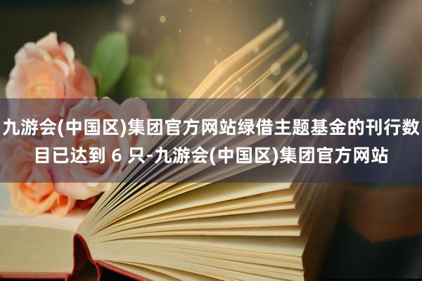 九游会(中国区)集团官方网站绿借主题基金的刊行数目已达到 6 只-九游会(中国区)集团官方网站
