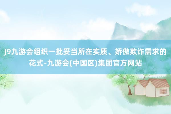 J9九游会组织一批妥当所在实质、娇傲欺诈需求的花式-九游会(中国区)集团官方网站