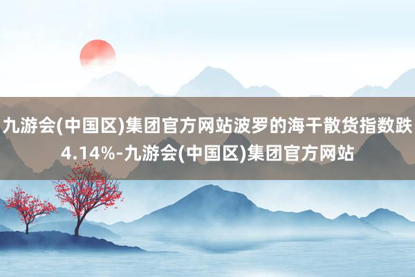 九游会(中国区)集团官方网站波罗的海干散货指数跌4.14%-九游会(中国区)集团官方网站