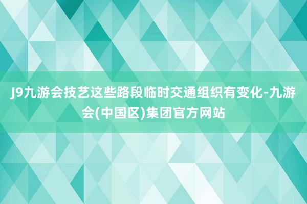 J9九游会技艺这些路段临时交通组织有变化-九游会(中国区)集团官方网站