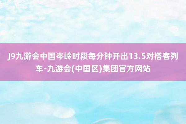 J9九游会中国岑岭时段每分钟开出13.5对搭客列车-九游会(中国区)集团官方网站