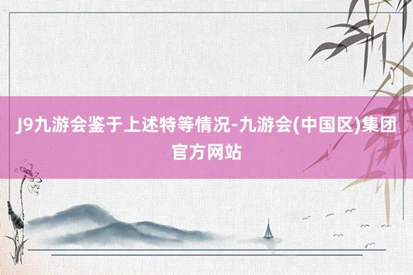 J9九游会　　鉴于上述特等情况-九游会(中国区)集团官方网站
