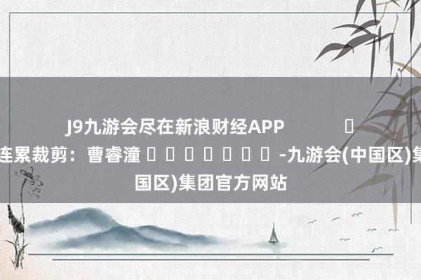J9九游会尽在新浪财经APP            						连累裁剪：曹睿潼 							-九游会(中国区)集团官方网站