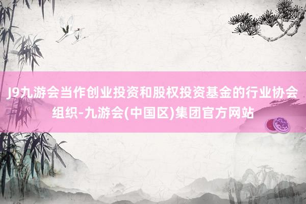 J9九游会当作创业投资和股权投资基金的行业协会组织-九游会(中国区)集团官方网站