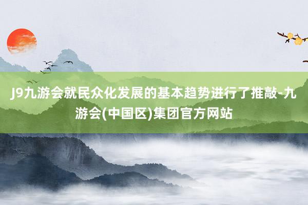 J9九游会就民众化发展的基本趋势进行了推敲-九游会(中国区)集团官方网站