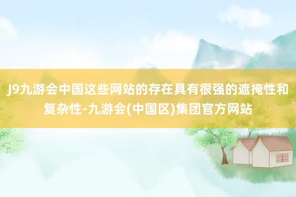 J9九游会中国这些网站的存在具有很强的遮掩性和复杂性-九游会(中国区)集团官方网站