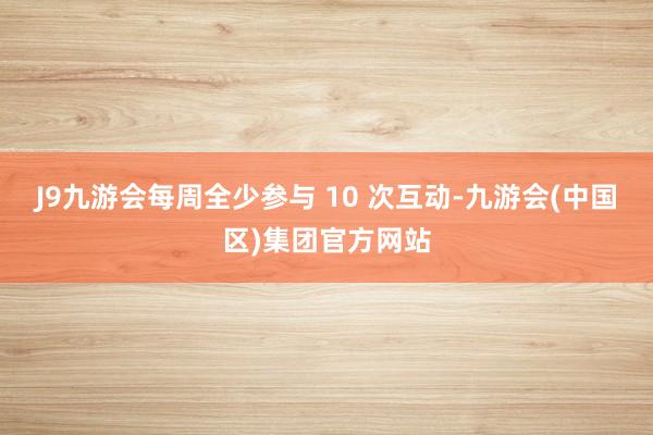 J9九游会每周全少参与 10 次互动-九游会(中国区)集团官方网站