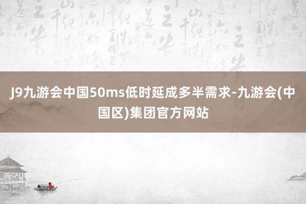 J9九游会中国50ms低时延成多半需求-九游会(中国区)集团官方网站