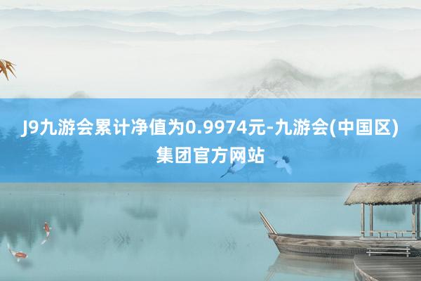 J9九游会累计净值为0.9974元-九游会(中国区)集团官方网站
