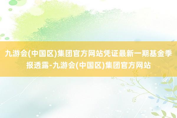 九游会(中国区)集团官方网站凭证最新一期基金季报透露-九游会(中国区)集团官方网站