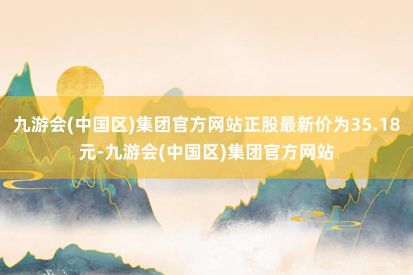 九游会(中国区)集团官方网站正股最新价为35.18元-九游会(中国区)集团官方网站