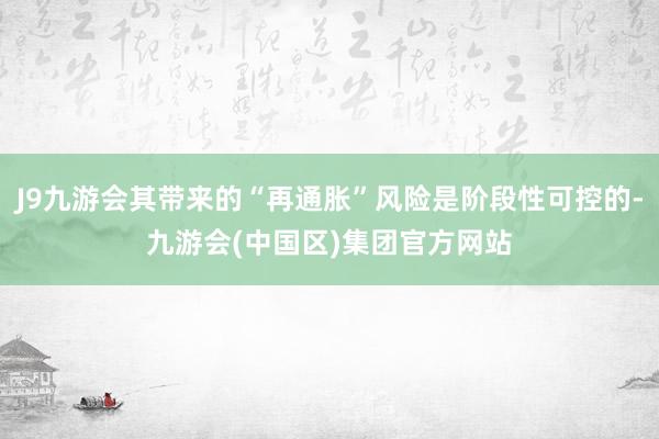 J9九游会其带来的“再通胀”风险是阶段性可控的-九游会(中国区)集团官方网站