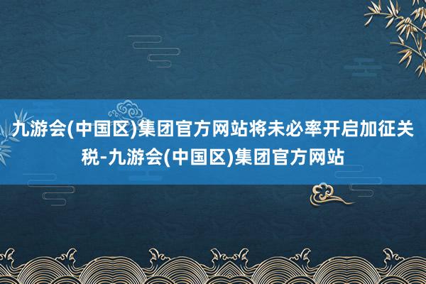 九游会(中国区)集团官方网站将未必率开启加征关税-九游会(中国区)集团官方网站
