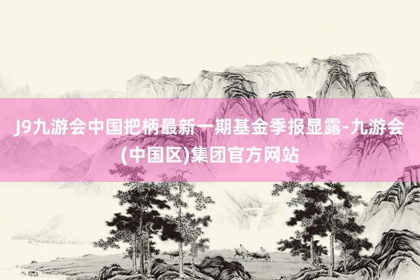 J9九游会中国把柄最新一期基金季报显露-九游会(中国区)集团官方网站