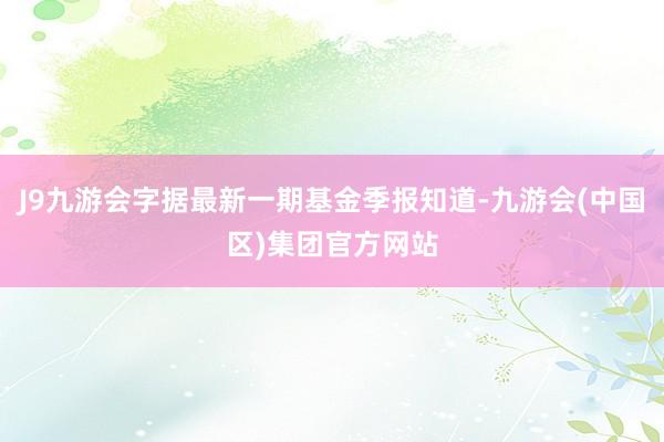 J9九游会字据最新一期基金季报知道-九游会(中国区)集团官方网站