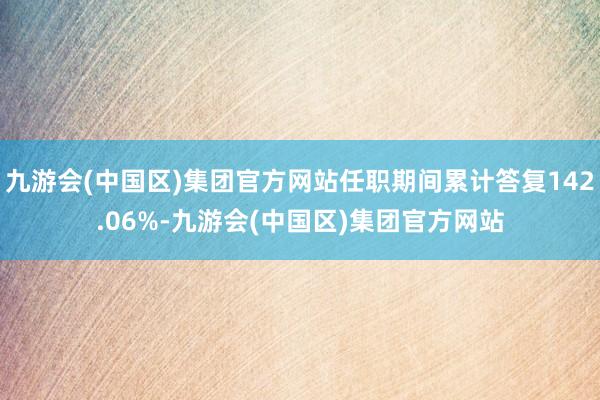 九游会(中国区)集团官方网站任职期间累计答复142.06%-九游会(中国区)集团官方网站